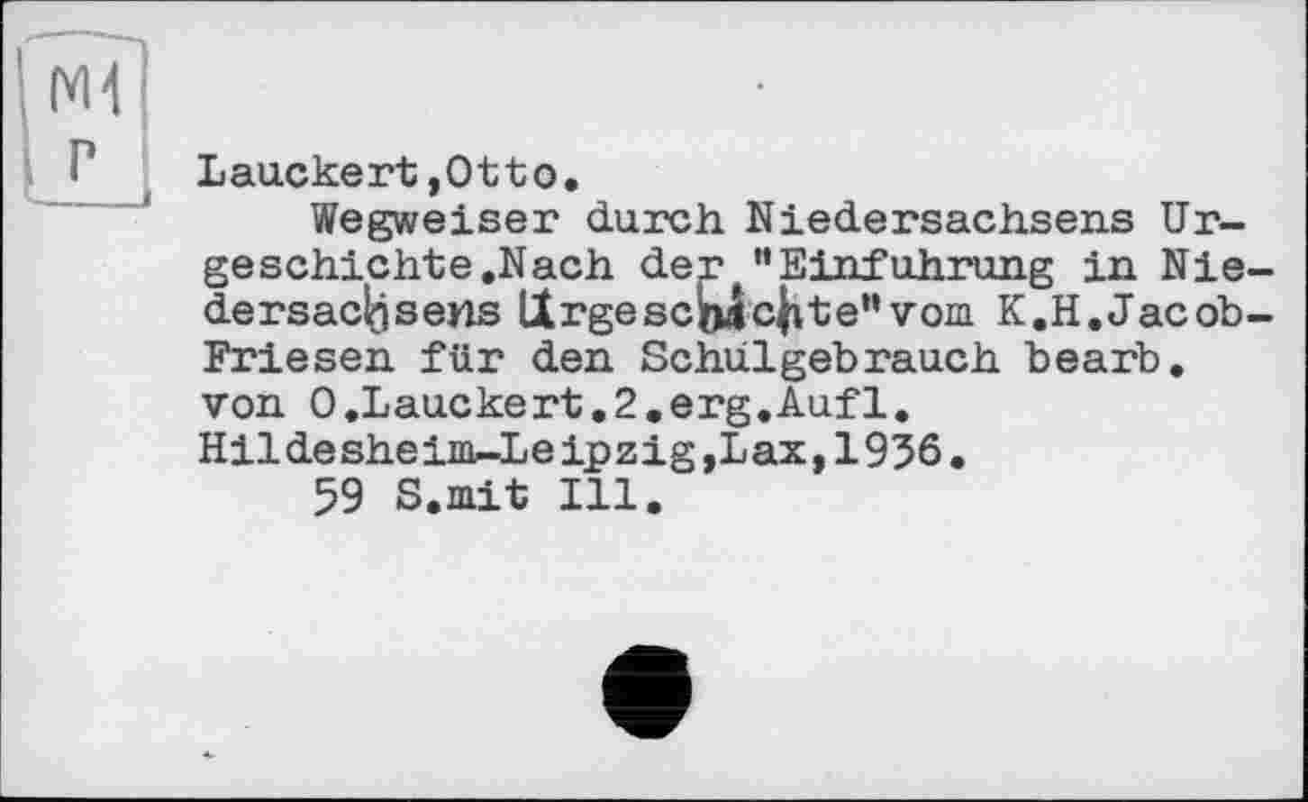 ﻿M1
P
Lauckert,Otto.
Wegweiser durch Niedersachsens Urgeschichte.Nach der ”Einführung in Niedersachsens Urgeschichte”vom. K.H.Jacob-Friesen für den Schulgebrauch bearb. von 0.Lauckert.2.erg.Aufl. Hildesheim-Leipzig,Lax,1936.
59 S.mit Ill.